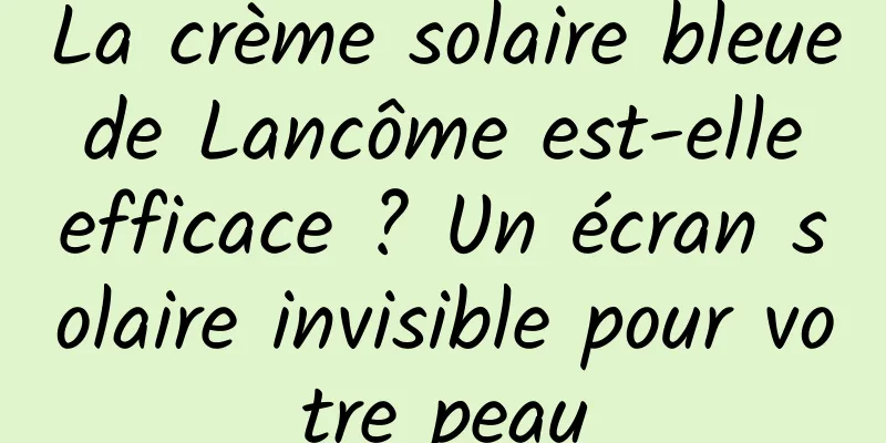 La crème solaire bleue de Lancôme est-elle efficace ? Un écran solaire invisible pour votre peau