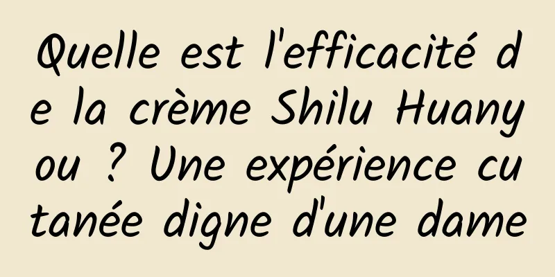Quelle est l'efficacité de la crème Shilu Huanyou ? Une expérience cutanée digne d'une dame