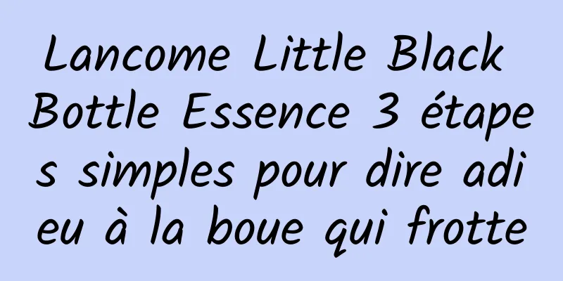 Lancome Little Black Bottle Essence 3 étapes simples pour dire adieu à la boue qui frotte