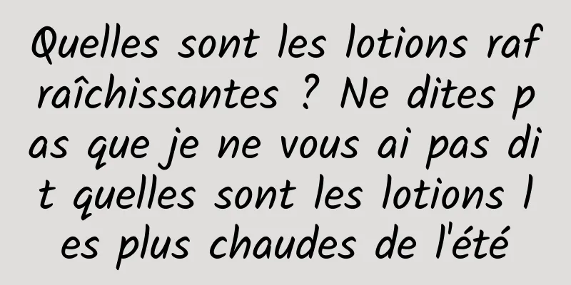 Quelles sont les lotions rafraîchissantes ? Ne dites pas que je ne vous ai pas dit quelles sont les lotions les plus chaudes de l'été