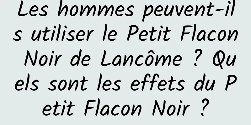 Les hommes peuvent-ils utiliser le Petit Flacon Noir de Lancôme ? Quels sont les effets du Petit Flacon Noir ?