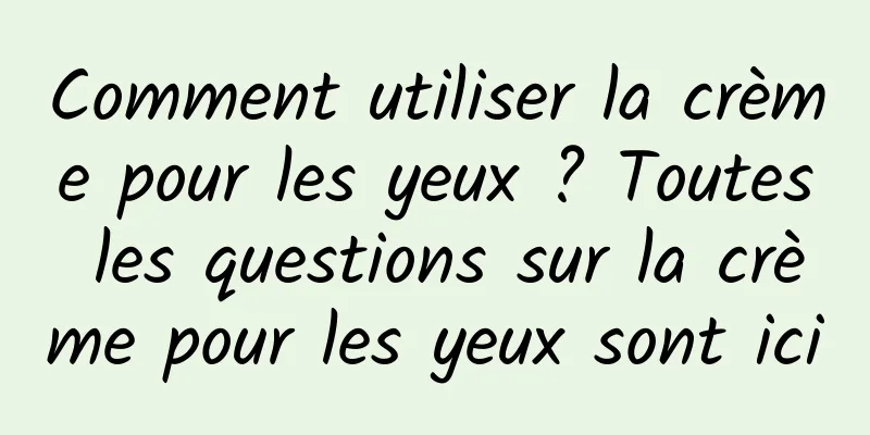 Comment utiliser la crème pour les yeux ? Toutes les questions sur la crème pour les yeux sont ici