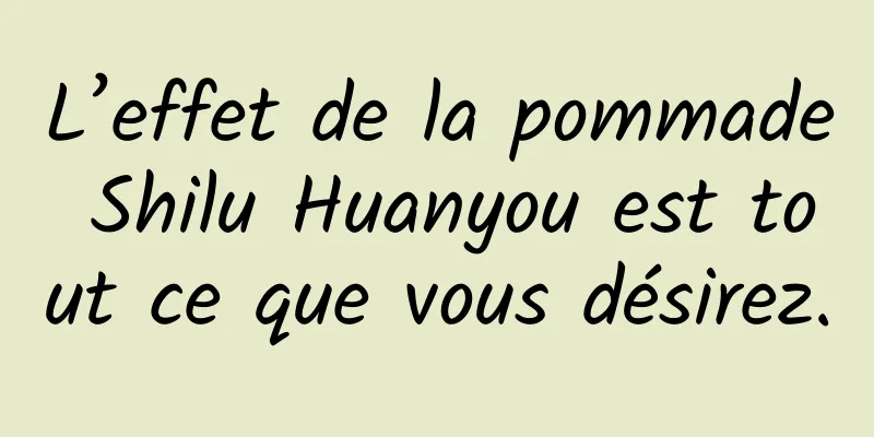 L’effet de la pommade Shilu Huanyou est tout ce que vous désirez.