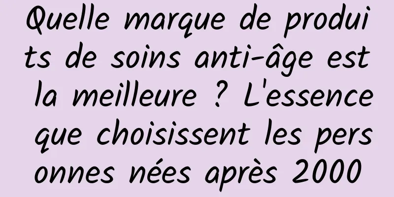 Quelle marque de produits de soins anti-âge est la meilleure ? L'essence que choisissent les personnes nées après 2000