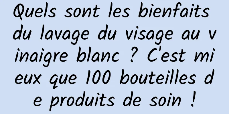 Quels sont les bienfaits du lavage du visage au vinaigre blanc ? C'est mieux que 100 bouteilles de produits de soin !