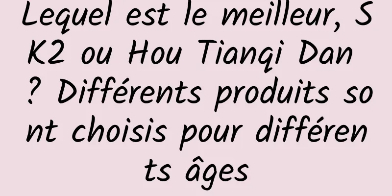 Lequel est le meilleur, SK2 ou Hou Tianqi Dan ? Différents produits sont choisis pour différents âges