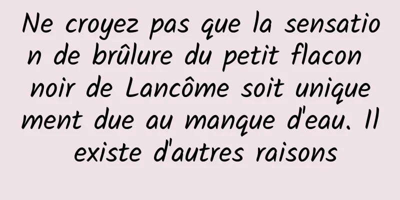Ne croyez pas que la sensation de brûlure du petit flacon noir de Lancôme soit uniquement due au manque d'eau. Il existe d'autres raisons