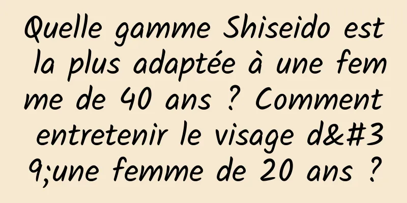 Quelle gamme Shiseido est la plus adaptée à une femme de 40 ans ? Comment entretenir le visage d'une femme de 20 ans ?