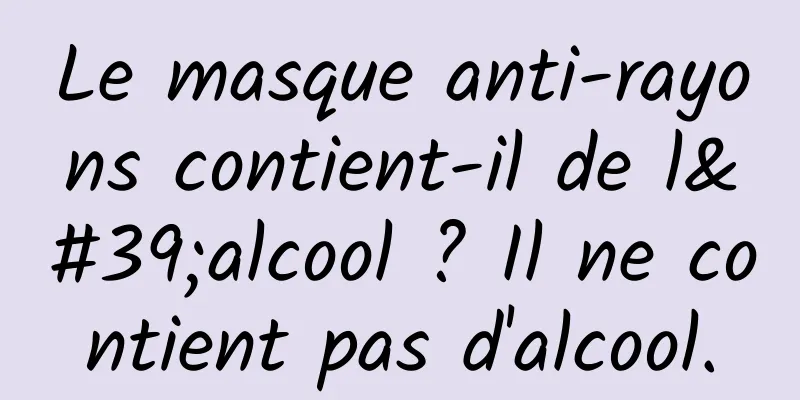 Le masque anti-rayons contient-il de l'alcool ? Il ne contient pas d'alcool.