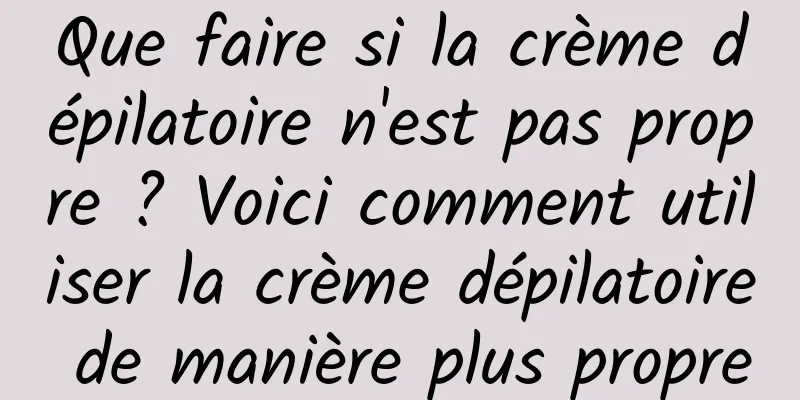 Que faire si la crème dépilatoire n'est pas propre ? Voici comment utiliser la crème dépilatoire de manière plus propre