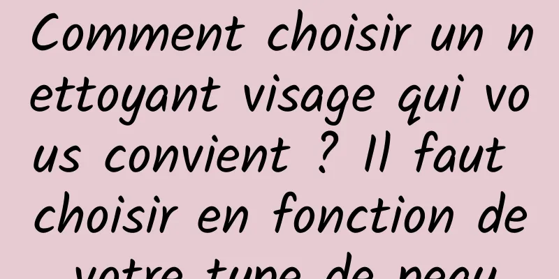 Comment choisir un nettoyant visage qui vous convient ? Il faut choisir en fonction de votre type de peau.