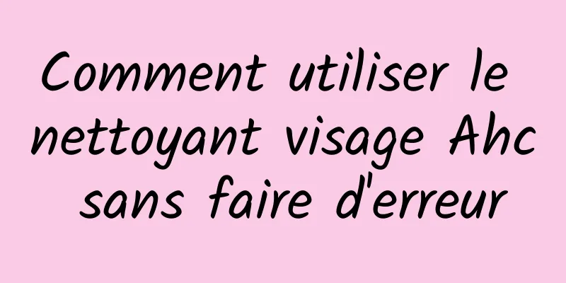 Comment utiliser le nettoyant visage Ahc sans faire d'erreur