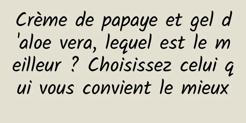 Crème de papaye et gel d'aloe vera, lequel est le meilleur ? Choisissez celui qui vous convient le mieux