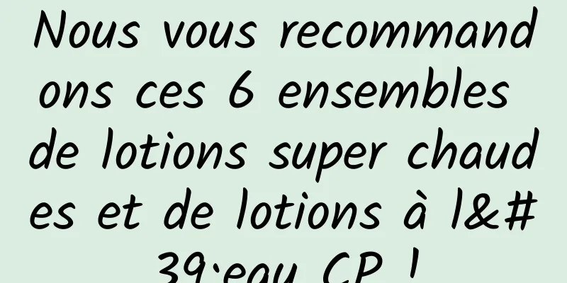 Nous vous recommandons ces 6 ensembles de lotions super chaudes et de lotions à l'eau CP !