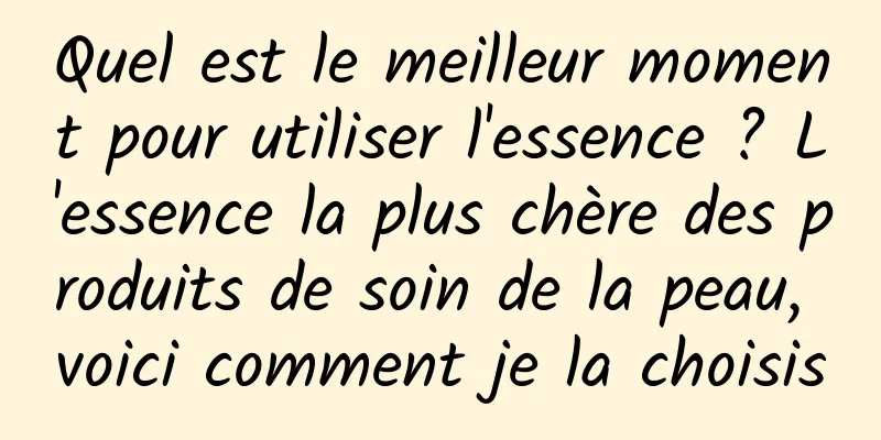 Quel est le meilleur moment pour utiliser l'essence ? L'essence la plus chère des produits de soin de la peau, voici comment je la choisis