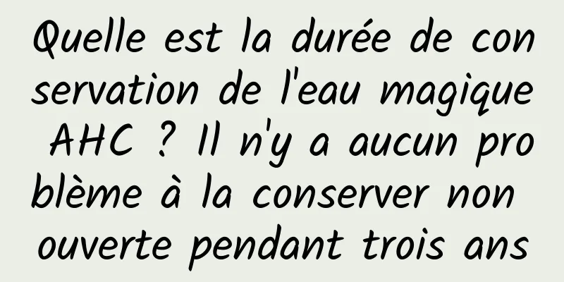 Quelle est la durée de conservation de l'eau magique AHC ? Il n'y a aucun problème à la conserver non ouverte pendant trois ans