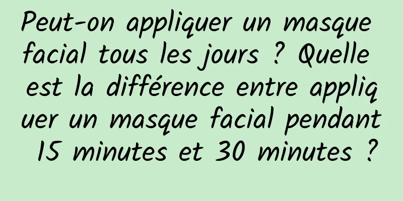 Peut-on appliquer un masque facial tous les jours ? Quelle est la différence entre appliquer un masque facial pendant 15 minutes et 30 minutes ?