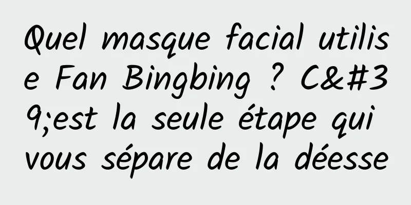 Quel masque facial utilise Fan Bingbing ? C'est la seule étape qui vous sépare de la déesse