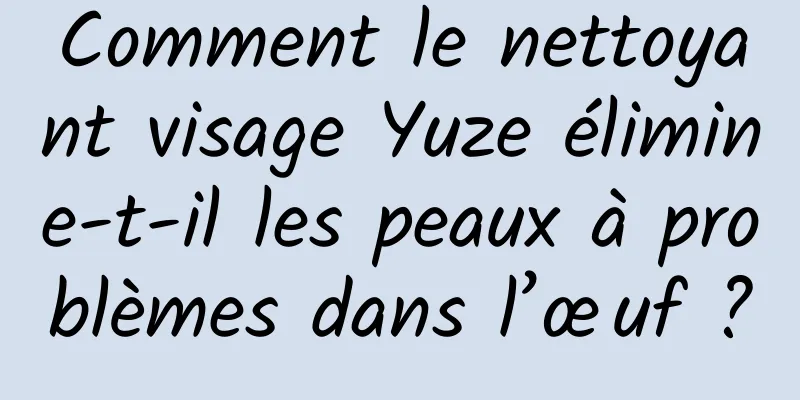 Comment le nettoyant visage Yuze élimine-t-il les peaux à problèmes dans l’œuf ?