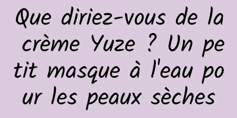 Que diriez-vous de la crème Yuze ? Un petit masque à l'eau pour les peaux sèches