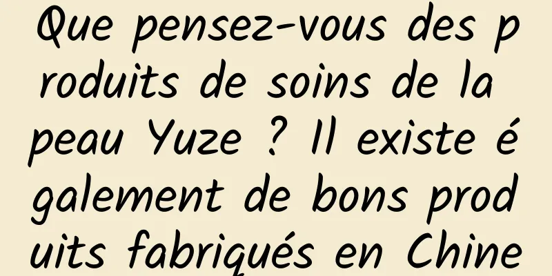 Que pensez-vous des produits de soins de la peau Yuze ? Il existe également de bons produits fabriqués en Chine