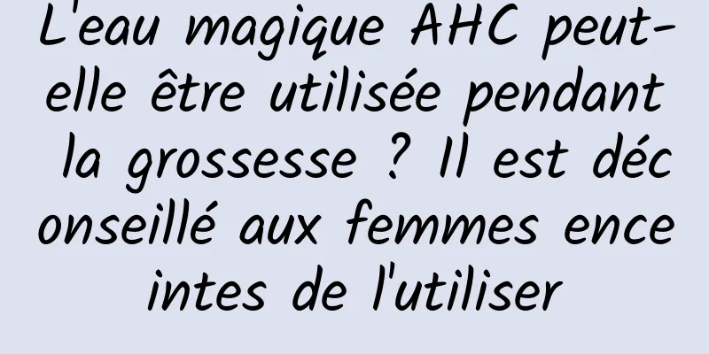 L'eau magique AHC peut-elle être utilisée pendant la grossesse ? Il est déconseillé aux femmes enceintes de l'utiliser