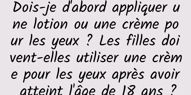 Dois-je d'abord appliquer une lotion ou une crème pour les yeux ? Les filles doivent-elles utiliser une crème pour les yeux après avoir atteint l'âge de 18 ans ?