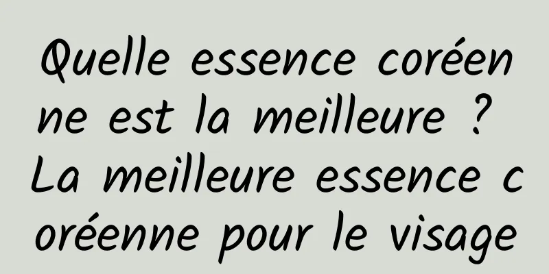 Quelle essence coréenne est la meilleure ? La meilleure essence coréenne pour le visage