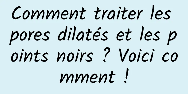 Comment traiter les pores dilatés et les points noirs ? Voici comment !