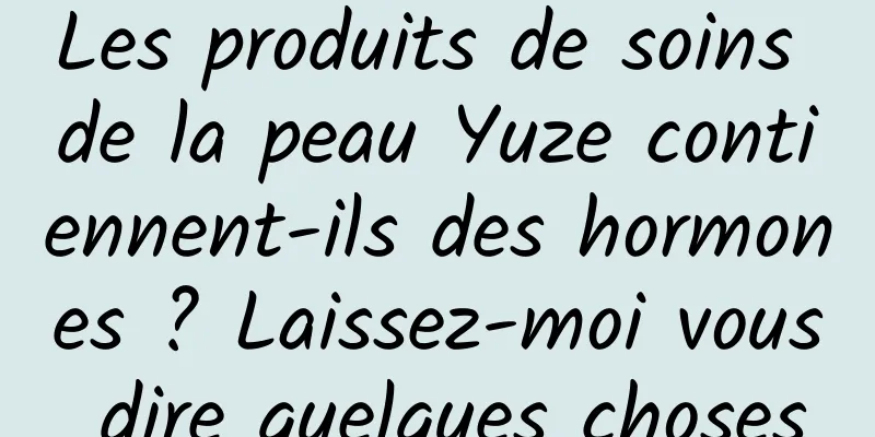 Les produits de soins de la peau Yuze contiennent-ils des hormones ? Laissez-moi vous dire quelques choses