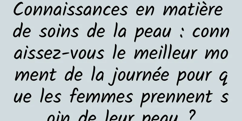 Connaissances en matière de soins de la peau : connaissez-vous le meilleur moment de la journée pour que les femmes prennent soin de leur peau ?