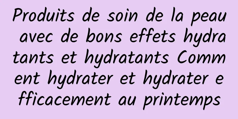 Produits de soin de la peau avec de bons effets hydratants et hydratants Comment hydrater et hydrater efficacement au printemps