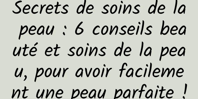 Secrets de soins de la peau : 6 conseils beauté et soins de la peau, pour avoir facilement une peau parfaite !