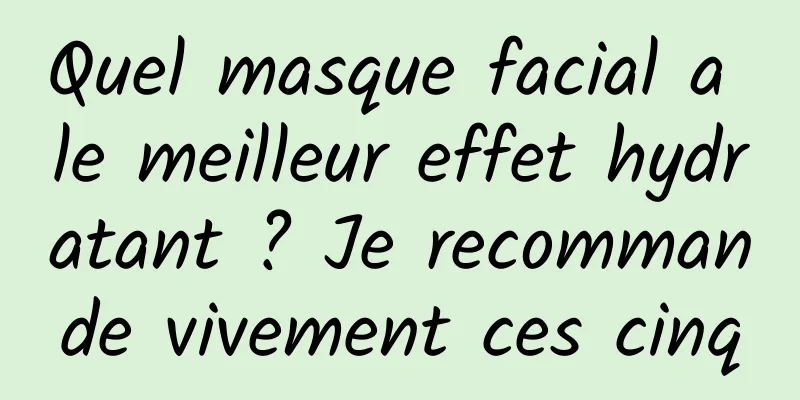 Quel masque facial a le meilleur effet hydratant ? Je recommande vivement ces cinq