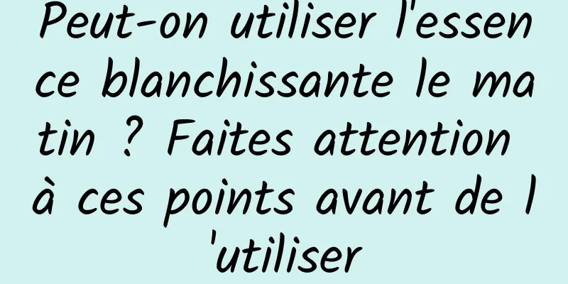 Peut-on utiliser l'essence blanchissante le matin ? Faites attention à ces points avant de l'utiliser