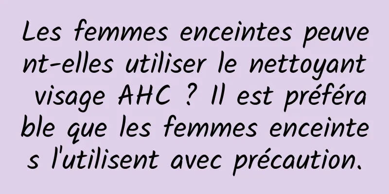 Les femmes enceintes peuvent-elles utiliser le nettoyant visage AHC ? Il est préférable que les femmes enceintes l'utilisent avec précaution.