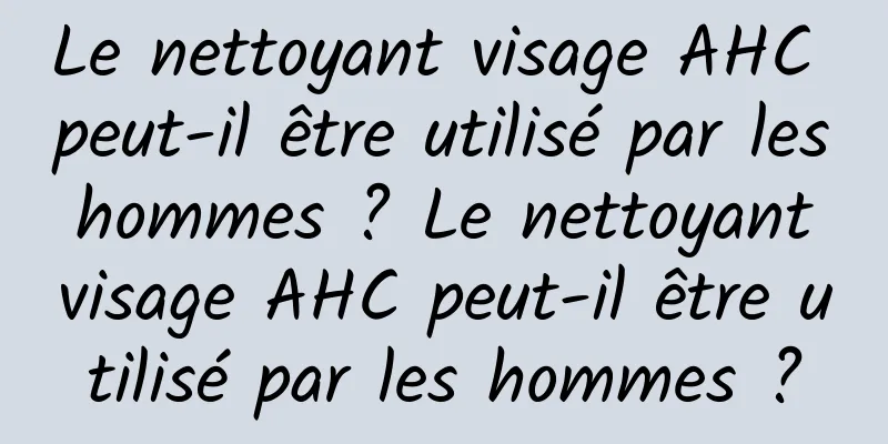 Le nettoyant visage AHC peut-il être utilisé par les hommes ? Le nettoyant visage AHC peut-il être utilisé par les hommes ?