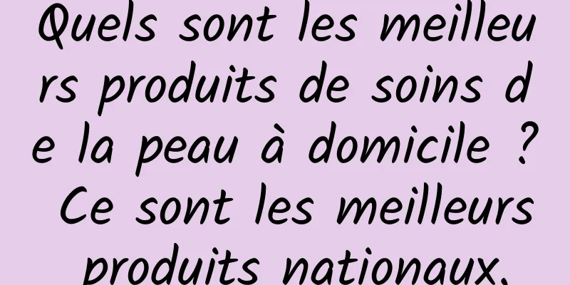 Quels sont les meilleurs produits de soins de la peau à domicile ? Ce sont les meilleurs produits nationaux.