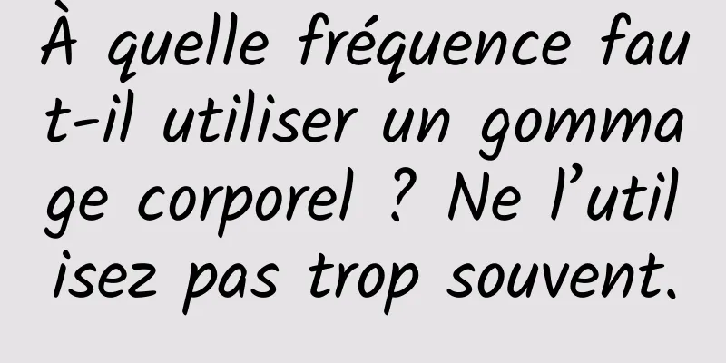 À quelle fréquence faut-il utiliser un gommage corporel ? Ne l’utilisez pas trop souvent.