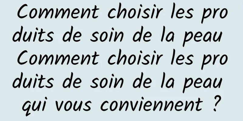 Comment choisir les produits de soin de la peau Comment choisir les produits de soin de la peau qui vous conviennent ?