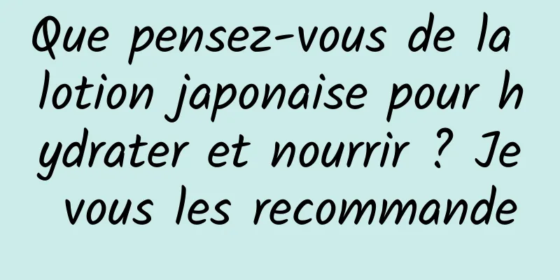 Que pensez-vous de la lotion japonaise pour hydrater et nourrir ? Je vous les recommande