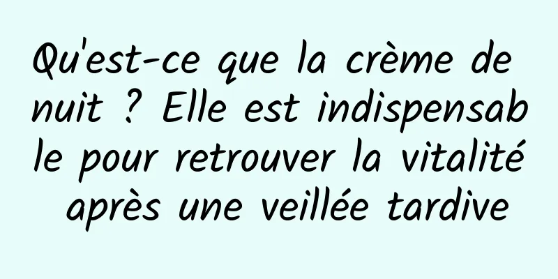 Qu'est-ce que la crème de nuit ? Elle est indispensable pour retrouver la vitalité après une veillée tardive