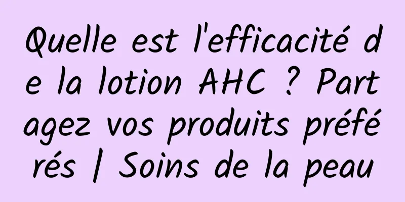 Quelle est l'efficacité de la lotion AHC ? Partagez vos produits préférés | Soins de la peau