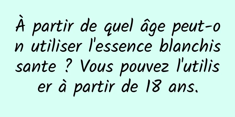 À partir de quel âge peut-on utiliser l'essence blanchissante ? Vous pouvez l'utiliser à partir de 18 ans.