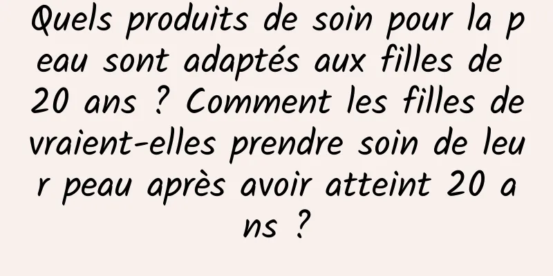 Quels produits de soin pour la peau sont adaptés aux filles de 20 ans ? Comment les filles devraient-elles prendre soin de leur peau après avoir atteint 20 ans ?