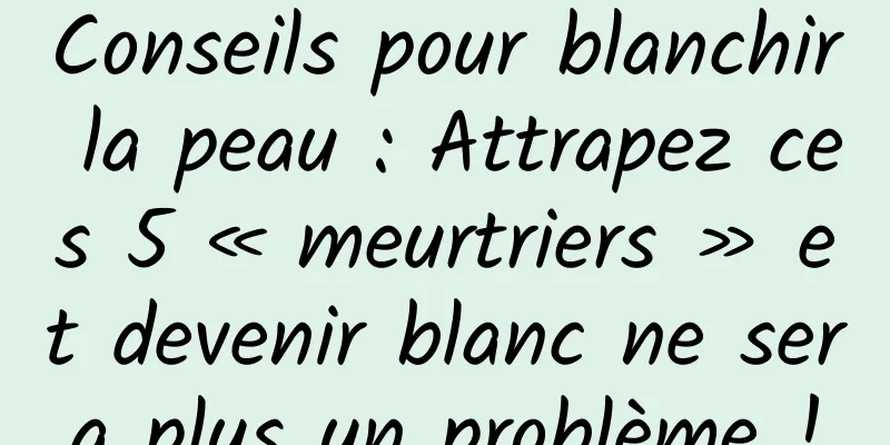Conseils pour blanchir la peau : Attrapez ces 5 « meurtriers » et devenir blanc ne sera plus un problème !