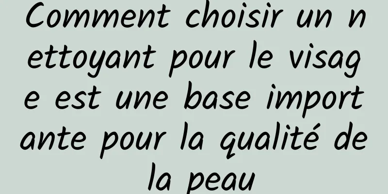 Comment choisir un nettoyant pour le visage est une base importante pour la qualité de la peau