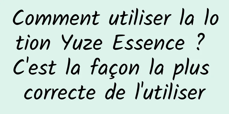 Comment utiliser la lotion Yuze Essence ? C'est la façon la plus correcte de l'utiliser