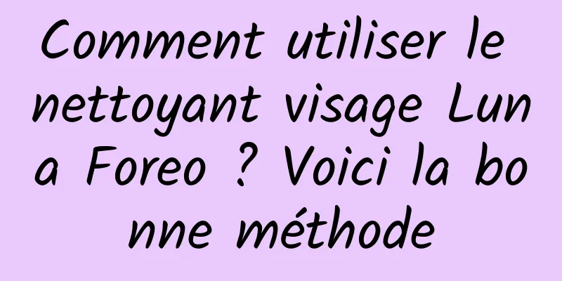 Comment utiliser le nettoyant visage Luna Foreo ? Voici la bonne méthode