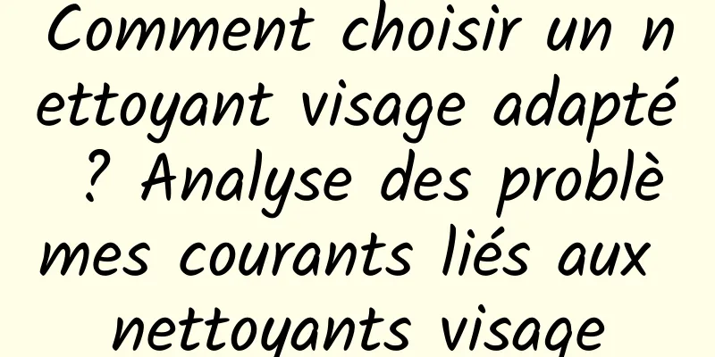 Comment choisir un nettoyant visage adapté ? Analyse des problèmes courants liés aux nettoyants visage